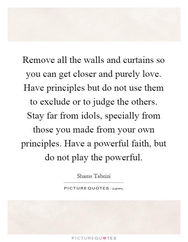 Remove all the walls and curtains so you can get closer and purely love. Have principles but do not use them to exclude or to judge the others. Stay far from idols, specially from those you made from your own principles. Have a powerful faith, but do not play the powerful Picture Quote #1