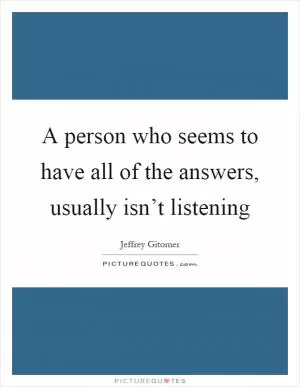 A person who seems to have all of the answers, usually isn’t listening Picture Quote #1
