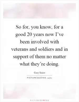 So for, you know, for a good 20 years now I’ve been involved with veterans and soldiers and in support of them no matter what they’re doing Picture Quote #1