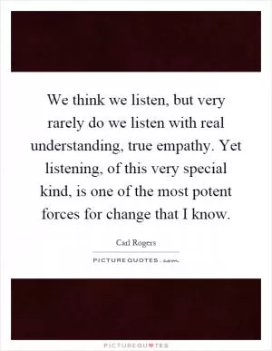 We think we listen, but very rarely do we listen with real understanding, true empathy. Yet listening, of this very special kind, is one of the most potent forces for change that I know Picture Quote #1