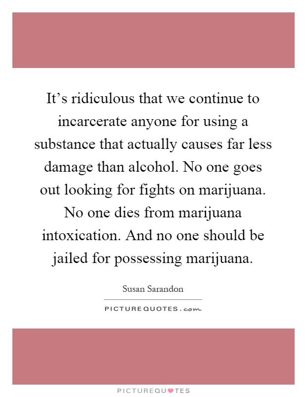 It's ridiculous that we continue to incarcerate anyone for using a substance that actually causes far less damage than alcohol. No one goes out looking for fights on marijuana. No one dies from marijuana intoxication. And no one should be jailed for possessing marijuana Picture Quote #1