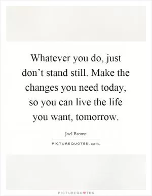 Whatever you do, just don’t stand still. Make the changes you need today, so you can live the life you want, tomorrow Picture Quote #1