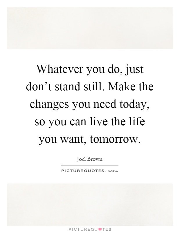 Whatever you do, just don't stand still. Make the changes you need today, so you can live the life you want, tomorrow Picture Quote #1
