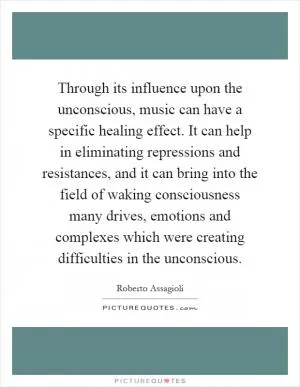 Through its influence upon the unconscious, music can have a specific healing effect. It can help in eliminating repressions and resistances, and it can bring into the field of waking consciousness many drives, emotions and complexes which were creating difficulties in the unconscious Picture Quote #1