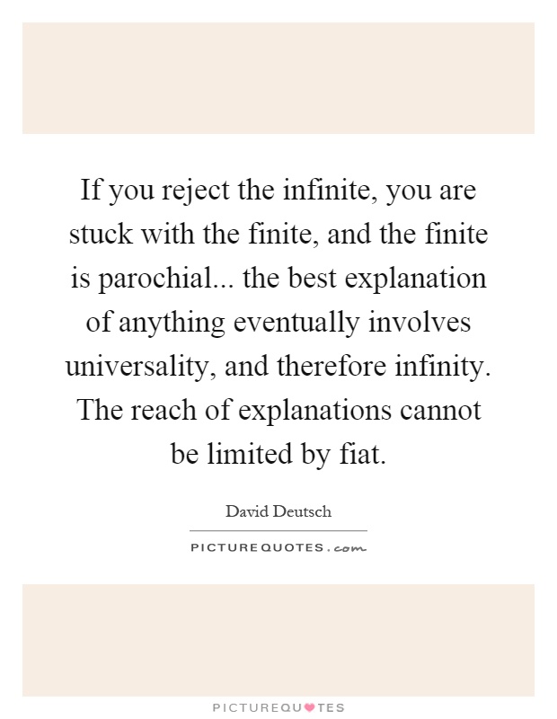 If you reject the infinite, you are stuck with the finite, and the finite is parochial... the best explanation of anything eventually involves universality, and therefore infinity. The reach of explanations cannot be limited by fiat Picture Quote #1