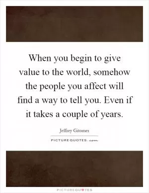 When you begin to give value to the world, somehow the people you affect will find a way to tell you. Even if it takes a couple of years Picture Quote #1