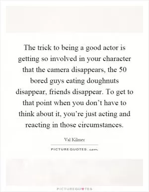 The trick to being a good actor is getting so involved in your character that the camera disappears, the 50 bored guys eating doughnuts disappear, friends disappear. To get to that point when you don’t have to think about it, you’re just acting and reacting in those circumstances Picture Quote #1