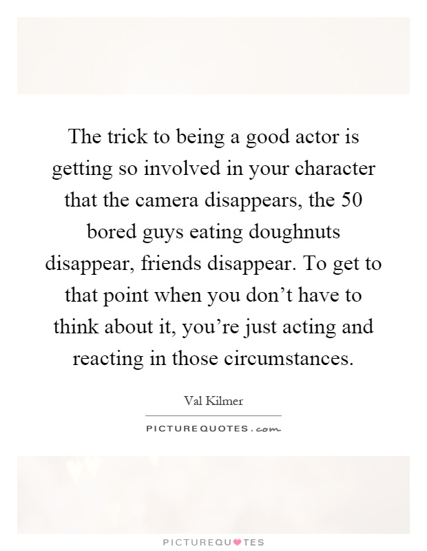 The trick to being a good actor is getting so involved in your character that the camera disappears, the 50 bored guys eating doughnuts disappear, friends disappear. To get to that point when you don't have to think about it, you're just acting and reacting in those circumstances Picture Quote #1