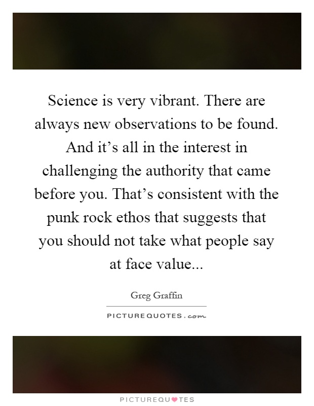 Science is very vibrant. There are always new observations to be found. And it's all in the interest in challenging the authority that came before you. That's consistent with the punk rock ethos that suggests that you should not take what people say at face value Picture Quote #1