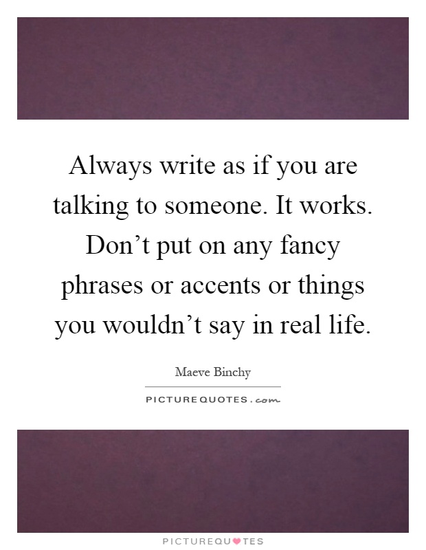 Always write as if you are talking to someone. It works. Don't put on any fancy phrases or accents or things you wouldn't say in real life Picture Quote #1