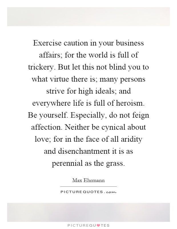 Exercise caution in your business affairs; for the world is full of trickery. But let this not blind you to what virtue there is; many persons strive for high ideals; and everywhere life is full of heroism. Be yourself. Especially, do not feign affection. Neither be cynical about love; for in the face of all aridity and disenchantment it is as perennial as the grass Picture Quote #1