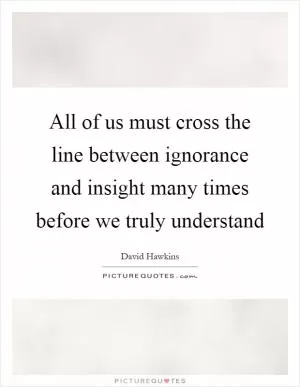 All of us must cross the line between ignorance and insight many times before we truly understand Picture Quote #1