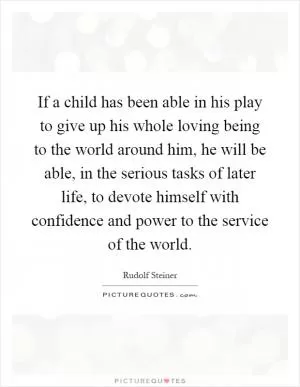 If a child has been able in his play to give up his whole loving being to the world around him, he will be able, in the serious tasks of later life, to devote himself with confidence and power to the service of the world Picture Quote #1