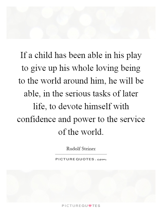 If a child has been able in his play to give up his whole loving being to the world around him, he will be able, in the serious tasks of later life, to devote himself with confidence and power to the service of the world Picture Quote #1