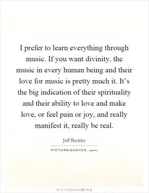 I prefer to learn everything through music. If you want divinity, the music in every human being and their love for music is pretty much it. It’s the big indication of their spirituality and their ability to love and make love, or feel pain or joy, and really manifest it, really be real Picture Quote #1