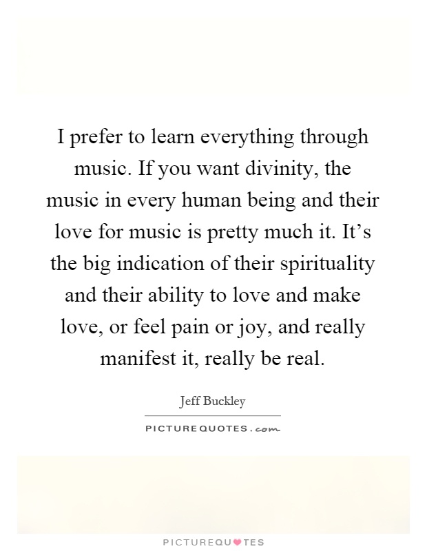 I prefer to learn everything through music. If you want divinity, the music in every human being and their love for music is pretty much it. It's the big indication of their spirituality and their ability to love and make love, or feel pain or joy, and really manifest it, really be real Picture Quote #1