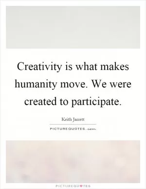 Creativity is what makes humanity move. We were created to participate Picture Quote #1
