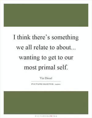 I think there’s something we all relate to about... wanting to get to our most primal self Picture Quote #1
