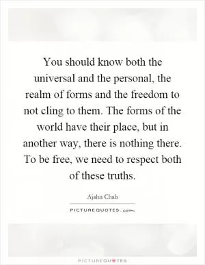 You should know both the universal and the personal, the realm of forms and the freedom to not cling to them. The forms of the world have their place, but in another way, there is nothing there. To be free, we need to respect both of these truths Picture Quote #1
