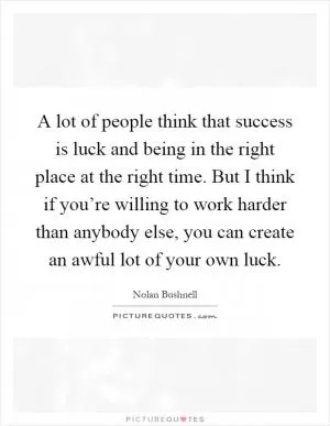 A lot of people think that success is luck and being in the right place at the right time. But I think if you’re willing to work harder than anybody else, you can create an awful lot of your own luck Picture Quote #1