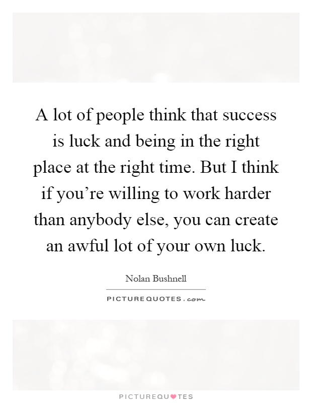 A lot of people think that success is luck and being in the right place at the right time. But I think if you're willing to work harder than anybody else, you can create an awful lot of your own luck Picture Quote #1