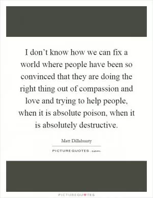 I don’t know how we can fix a world where people have been so convinced that they are doing the right thing out of compassion and love and trying to help people, when it is absolute poison, when it is absolutely destructive Picture Quote #1