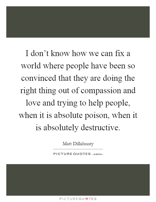 I don't know how we can fix a world where people have been so convinced that they are doing the right thing out of compassion and love and trying to help people, when it is absolute poison, when it is absolutely destructive Picture Quote #1