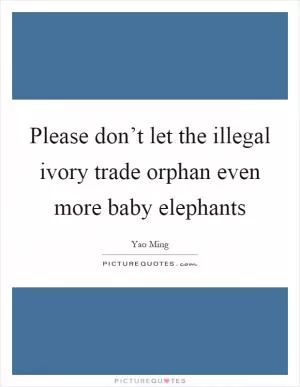 Please don’t let the illegal ivory trade orphan even more baby elephants Picture Quote #1