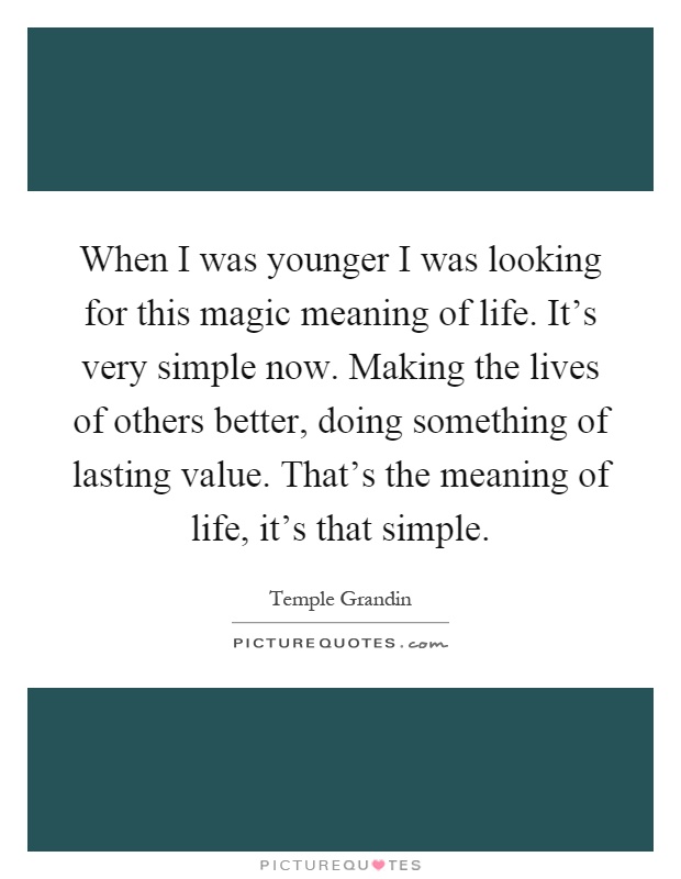 When I was younger I was looking for this magic meaning of life. It's very simple now. Making the lives of others better, doing something of lasting value. That's the meaning of life, it's that simple Picture Quote #1