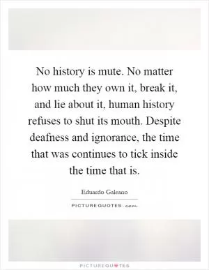 No history is mute. No matter how much they own it, break it, and lie about it, human history refuses to shut its mouth. Despite deafness and ignorance, the time that was continues to tick inside the time that is Picture Quote #1