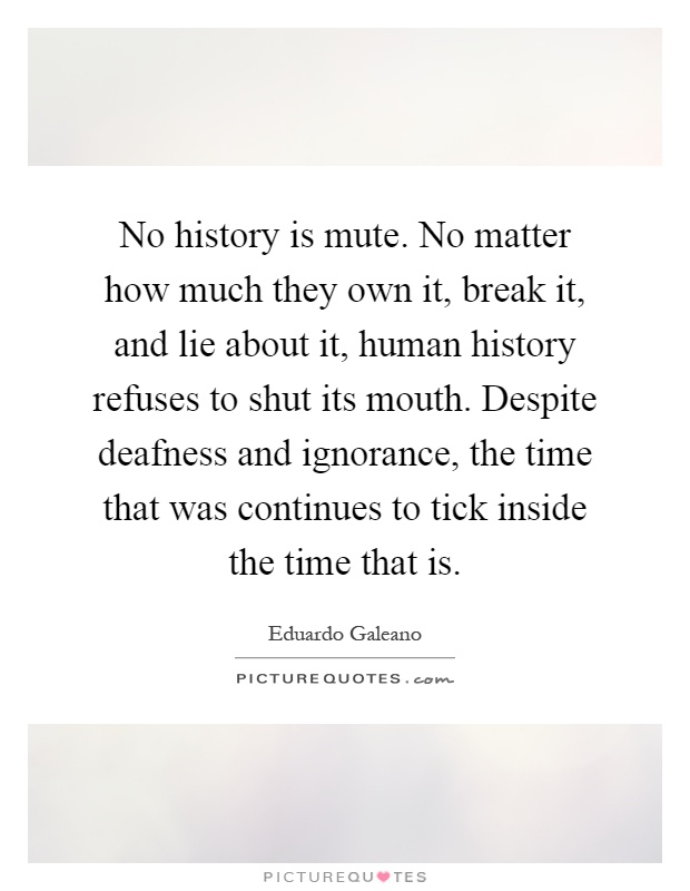 No history is mute. No matter how much they own it, break it, and lie about it, human history refuses to shut its mouth. Despite deafness and ignorance, the time that was continues to tick inside the time that is Picture Quote #1
