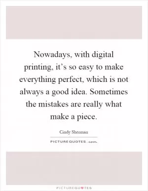 Nowadays, with digital printing, it’s so easy to make everything perfect, which is not always a good idea. Sometimes the mistakes are really what make a piece Picture Quote #1