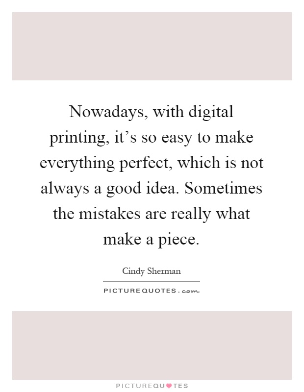 Nowadays, with digital printing, it's so easy to make everything perfect, which is not always a good idea. Sometimes the mistakes are really what make a piece Picture Quote #1