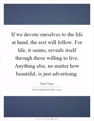 If we devote ourselves to the life at hand, the rest will follow. For life, it seems, reveals itself through those willing to live. Anything else, no matter how beautiful, is just advertising Picture Quote #1