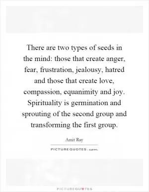 There are two types of seeds in the mind: those that create anger, fear, frustration, jealousy, hatred and those that create love, compassion, equanimity and joy. Spirituality is germination and sprouting of the second group and transforming the first group Picture Quote #1