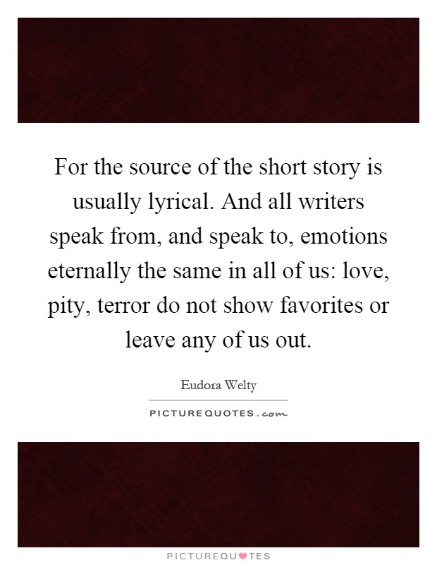For the source of the short story is usually lyrical. And all writers speak from, and speak to, emotions eternally the same in all of us: love, pity, terror do not show favorites or leave any of us out Picture Quote #1