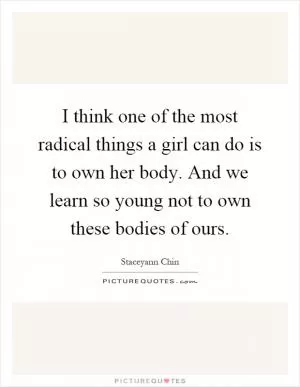 I think one of the most radical things a girl can do is to own her body. And we learn so young not to own these bodies of ours Picture Quote #1
