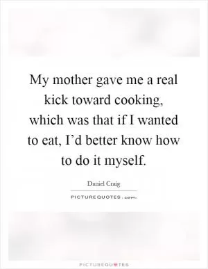 My mother gave me a real kick toward cooking, which was that if I wanted to eat, I’d better know how to do it myself Picture Quote #1