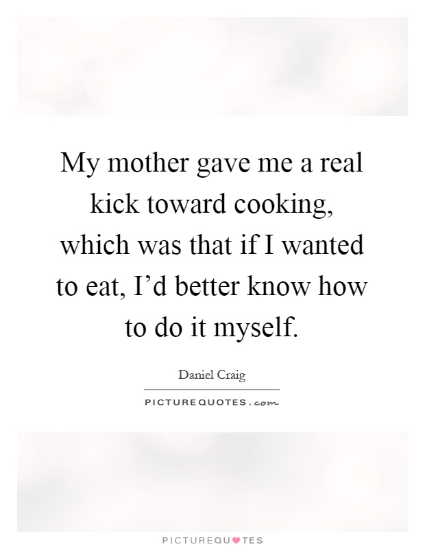 My mother gave me a real kick toward cooking, which was that if I wanted to eat, I'd better know how to do it myself Picture Quote #1