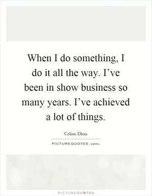 When I do something, I do it all the way. I’ve been in show business so many years. I’ve achieved a lot of things Picture Quote #1