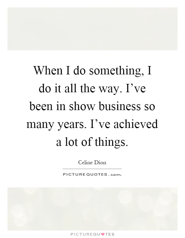 When I do something, I do it all the way. I've been in show business so many years. I've achieved a lot of things Picture Quote #1
