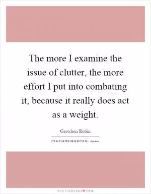The more I examine the issue of clutter, the more effort I put into combating it, because it really does act as a weight Picture Quote #1