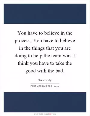 You have to believe in the process. You have to believe in the things that you are doing to help the team win. I think you have to take the good with the bad Picture Quote #1