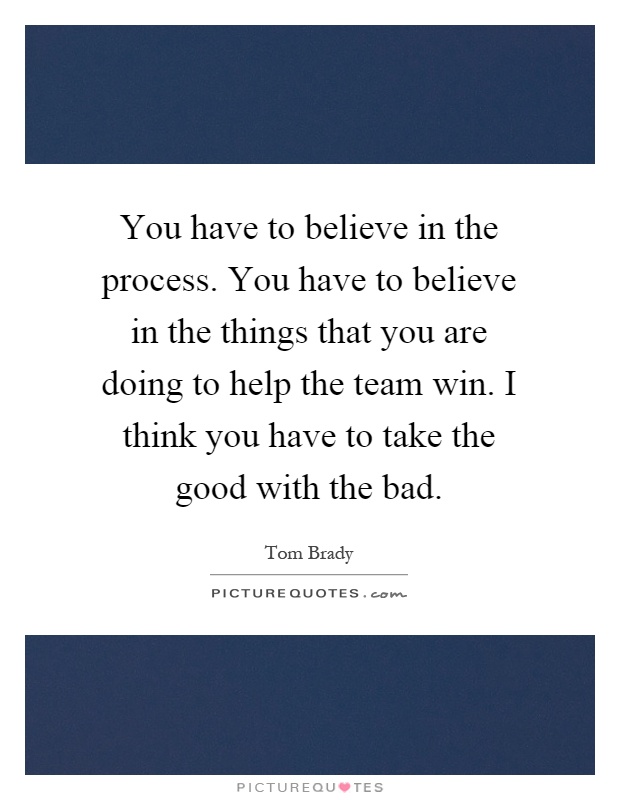 You have to believe in the process. You have to believe in the things that you are doing to help the team win. I think you have to take the good with the bad Picture Quote #1