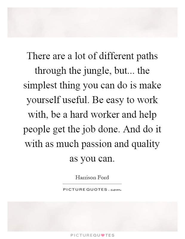 There are a lot of different paths through the jungle, but... the simplest thing you can do is make yourself useful. Be easy to work with, be a hard worker and help people get the job done. And do it with as much passion and quality as you can Picture Quote #1