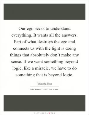 Our ego seeks to understand everything. It wants all the answers. Part of what destroys the ego and connects us with the light is doing things that absolutely don’t make any sense. If we want something beyond logic, like a miracle, we have to do something that is beyond logic Picture Quote #1