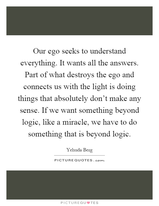 Our ego seeks to understand everything. It wants all the answers. Part of what destroys the ego and connects us with the light is doing things that absolutely don't make any sense. If we want something beyond logic, like a miracle, we have to do something that is beyond logic Picture Quote #1