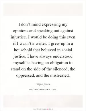 I don’t mind expressing my opinions and speaking out against injustice. I would be doing this even if I wasn’t a writer. I grew up in a household that believed in social justice. I have always understood myself as having an obligation to stand on the side of the silenced, the oppressed, and the mistreated Picture Quote #1