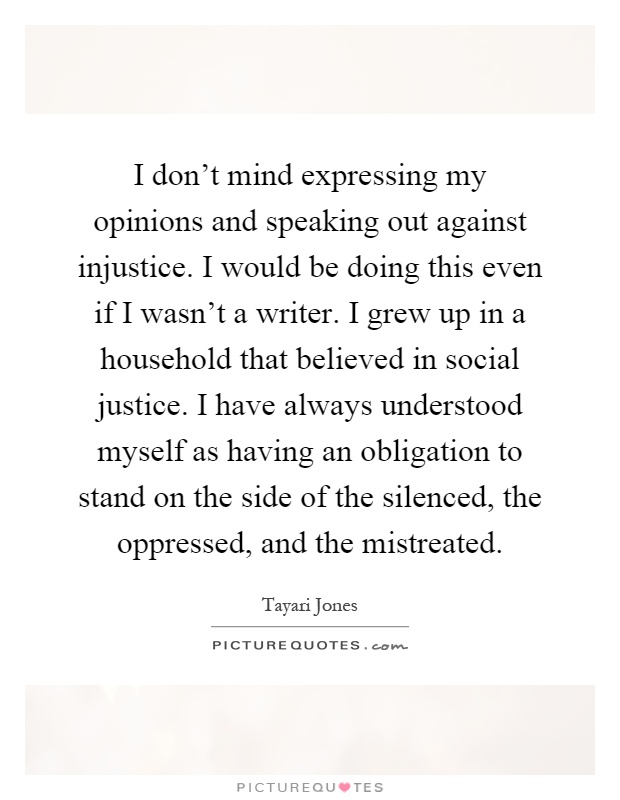 I don't mind expressing my opinions and speaking out against injustice. I would be doing this even if I wasn't a writer. I grew up in a household that believed in social justice. I have always understood myself as having an obligation to stand on the side of the silenced, the oppressed, and the mistreated Picture Quote #1