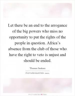 Let there be an end to the arrogance of the big powers who miss no opportunity to put the rights of the people in question. Africa’s absence from the club of those who have the right to veto is unjust and should be ended Picture Quote #1